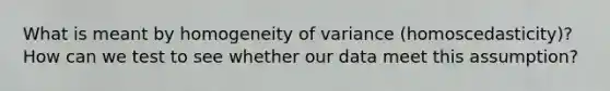 What is meant by homogeneity of variance (homoscedasticity)? How can we test to see whether our data meet this assumption?