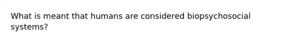 What is meant that humans are considered biopsychosocial systems?