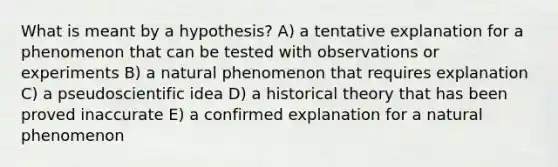 What is meant by a hypothesis? A) a tentative explanation for a phenomenon that can be tested with observations or experiments B) a natural phenomenon that requires explanation C) a pseudoscientific idea D) a historical theory that has been proved inaccurate E) a confirmed explanation for a natural phenomenon