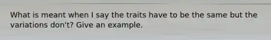 What is meant when I say the traits have to be the same but the variations don't? Give an example.