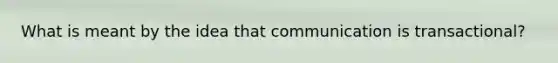 What is meant by the idea that communication is transactional?