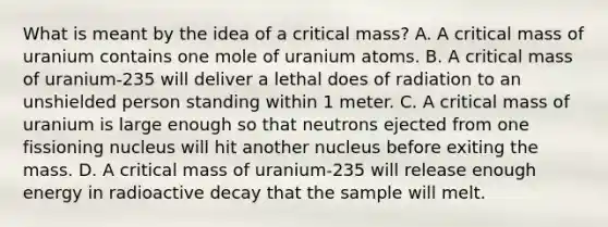 What is meant by the idea of a critical mass? A. A critical mass of uranium contains one mole of uranium atoms. B. A critical mass of uranium-235 will deliver a lethal does of radiation to an unshielded person standing within 1 meter. C. A critical mass of uranium is large enough so that neutrons ejected from one fissioning nucleus will hit another nucleus before exiting the mass. D. A critical mass of uranium-235 will release enough energy in radioactive decay that the sample will melt.