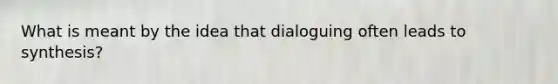 What is meant by the idea that dialoguing often leads to synthesis?