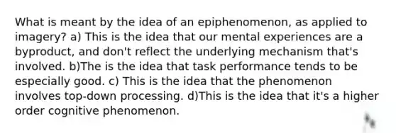 What is meant by the idea of an epiphenomenon, as applied to imagery? a) This is the idea that our mental experiences are a byproduct, and don't reflect the underlying mechanism that's involved. b)The is the idea that task performance tends to be especially good. c) This is the idea that the phenomenon involves top-down processing. d)This is the idea that it's a higher order cognitive phenomenon.