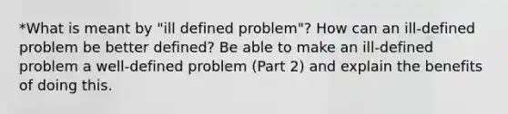 *What is meant by "ill defined problem"? How can an ill-defined problem be better defined? Be able to make an ill-defined problem a well-defined problem (Part 2) and explain the benefits of doing this.