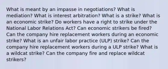 What is meant by an impasse in negotiations? What is mediation? What is interest arbitration? What is a strike? What is an economic strike? Do workers have a right to strike under the National Labor Relations Act? Can economic strikers be fired? Can the company hire replacement workers during an economic strike? What is an unfair labor practice (ULP) strike? Can the company hire replacement workers during a ULP strike? What is a wildcat strike? Can the company fire and replace wildcat strikers?