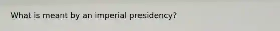 What is meant by an imperial presidency?