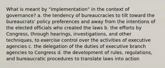 What is meant by "implementation" in the context of governance? a. the tendency of bureaucracies to tilt toward the bureaucrats' policy preferences and away from the intentions of the elected officials who created the laws b. the efforts by Congress, through hearings, investigations, and other techniques, to exercise control over the activities of executive agencies c. the delegation of the duties of executive branch agencies to Congress d. the development of rules, regulations, and bureaucratic procedures to translate laws into action