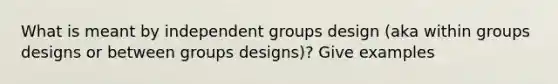 What is meant by independent groups design (aka within groups designs or between groups designs)? Give examples