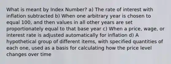 What is meant by Index Number? a) The rate of interest with inflation subtracted b) When one arbitrary year is chosen to equal 100, and then values in all other years are set proportionately equal to that base year c) When a price, wage, or interest rate is adjusted automatically for inflation d) A hypothetical group of different items, with specified quantities of each one, used as a basis for calculating how the price level changes over time