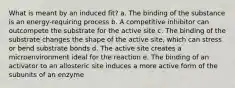 What is meant by an induced fit? a. The binding of the substance is an energy-requiring process b. A competitive inhibitor can outcompete the substrate for the active site c. The binding of the substrate changes the shape of the active site, which can stress or bend substrate bonds d. The active site creates a microenvironment ideal for the reaction e. The binding of an activator to an allosteric site induces a more active form of the subunits of an enzyme