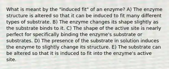 What is meant by the "induced fit" of an enzyme? A) The enzyme structure is altered so that it can be induced to fit many different types of substrate. B) The enzyme changes its shape slightly as the substrate binds to it. C) The shape of the active site is nearly perfect for specifically binding the enzyme's substrate or substrates. D) The presence of the substrate in solution induces the enzyme to slightly change its structure. E) The substrate can be altered so that it is induced to fit into the enzyme's active site.