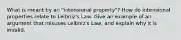 What is meant by an "intensional property"? How do intensional properties relate to Leibniz's Law. Give an example of an argument that misuses Leibniz's Law, and explain why it is invalid.