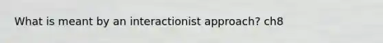 What is meant by an interactionist approach? ch8