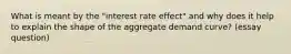 What is meant by the "interest rate effect" and why does it help to explain the shape of the aggregate demand curve? (essay question)