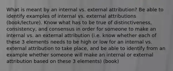 What is meant by an internal vs. external attribution? Be able to identify examples of internal vs. external attributions (book/lecture). Know what has to be true of distinctiveness, consistency, and consensus in order for someone to make an internal vs. an external attribution (i.e. know whether each of these 3 elements needs to be high or low for an internal vs. external attribution to take place, and be able to identify from an example whether someone will make an internal or external attribution based on these 3 elements) (book)