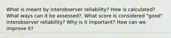 What is meant by interobserver reliability? How is calculated? What ways can it be assessed?. What score is considered "good" interobserver reliability? Why is it important? How can we improve it?