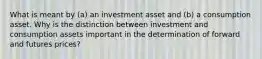 What is meant by (a) an investment asset and (b) a consumption asset. Why is the distinction between investment and consumption assets important in the determination of forward and futures prices?