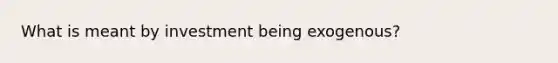 What is meant by investment being exogenous?