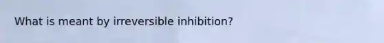 What is meant by irreversible inhibition?