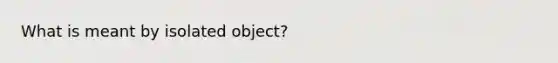 What is meant by isolated object?