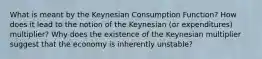 What is meant by the Keynesian Consumption Function? How does it lead to the notion of the Keynesian (or expenditures) multiplier? Why does the existence of the Keynesian multiplier suggest that the economy is inherently unstable?