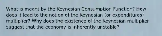 What is meant by the Keynesian Consumption Function? How does it lead to the notion of the Keynesian (or expenditures) multiplier? Why does the existence of the Keynesian multiplier suggest that the economy is inherently unstable?