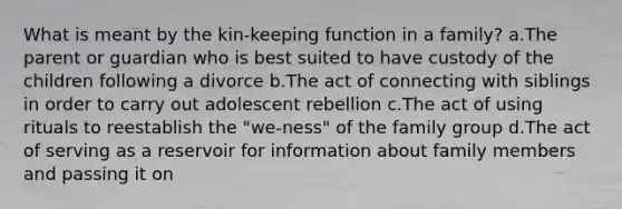 What is meant by the kin-keeping function in a family? a.The parent or guardian who is best suited to have custody of the children following a divorce b.The act of connecting with siblings in order to carry out adolescent rebellion c.The act of using rituals to reestablish the "we-ness" of the family group d.The act of serving as a reservoir for information about family members and passing it on