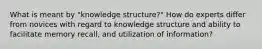 What is meant by "knowledge structure?" How do experts differ from novices with regard to knowledge structure and ability to facilitate memory recall, and utilization of information?