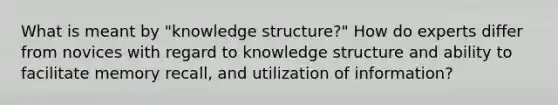 What is meant by "knowledge structure?" How do experts differ from novices with regard to knowledge structure and ability to facilitate memory recall, and utilization of information?