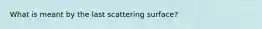 What is meant by the last scattering surface?