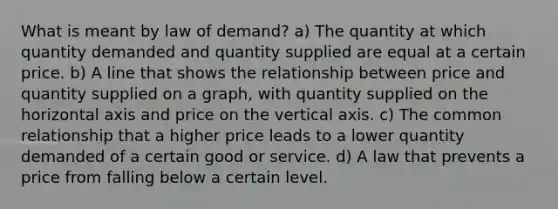 What is meant by law of demand? a) The quantity at which quantity demanded and quantity supplied are equal at a certain price. b) A line that shows the relationship between price and quantity supplied on a graph, with quantity supplied on the horizontal axis and price on the vertical axis. c) The common relationship that a higher price leads to a lower quantity demanded of a certain good or service. d) A law that prevents a price from falling below a certain level.