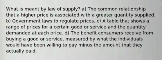 What is meant by law of supply? a) The common relationship that a higher price is associated with a greater quantity supplied. b) Government laws to regulate prices. c) A table that shows a range of prices for a certain good or service and the quantity demanded at each price. d) The benefit consumers receive from buying a good or service, measured by what the individuals would have been willing to pay minus the amount that they actually paid.