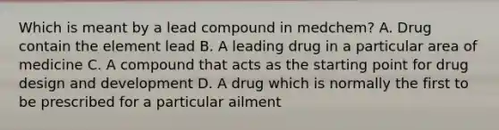 Which is meant by a lead compound in medchem? A. Drug contain the element lead B. A leading drug in a particular area of medicine C. A compound that acts as the starting point for drug design and development D. A drug which is normally the first to be prescribed for a particular ailment