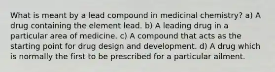 What is meant by a lead compound in medicinal chemistry? a) A drug containing the element lead. b) A leading drug in a particular area of medicine. c) A compound that acts as the starting point for drug design and development. d) A drug which is normally the first to be prescribed for a particular ailment.