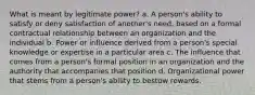 What is meant by legitimate power? a. A person's ability to satisfy or deny satisfaction of another's need, based on a formal contractual relationship between an organization and the individual b. Power or influence derived from a person's special knowledge or expertise in a particular area c. The influence that comes from a person's formal position in an organization and the authority that accompanies that position d. Organizational power that stems from a person's ability to bestow rewards.