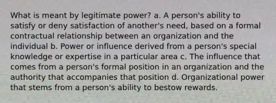 What is meant by legitimate power? a. A person's ability to satisfy or deny satisfaction of another's need, based on a formal contractual relationship between an organization and the individual b. Power or influence derived from a person's special knowledge or expertise in a particular area c. The influence that comes from a person's formal position in an organization and the authority that accompanies that position d. Organizational power that stems from a person's ability to bestow rewards.