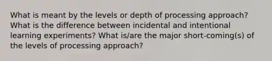 What is meant by the levels or depth of processing approach? What is the difference between incidental and intentional learning experiments? What is/are the major short-coming(s) of the levels of processing approach?