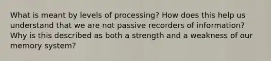 What is meant by levels of processing? How does this help us understand that we are not passive recorders of information? Why is this described as both a strength and a weakness of our memory system?