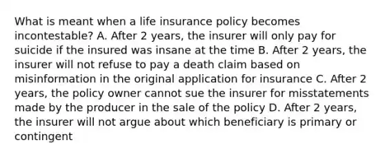 What is meant when a life insurance policy becomes incontestable? A. After 2 years, the insurer will only pay for suicide if the insured was insane at the time B. After 2 years, the insurer will not refuse to pay a death claim based on misinformation in the original application for insurance C. After 2 years, the policy owner cannot sue the insurer for misstatements made by the producer in the sale of the policy D. After 2 years, the insurer will not argue about which beneficiary is primary or contingent