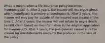 What is meant when a life insurance policy becomes incontestable? A. After 2 years, the insurer will not argue about which beneficiary is primary or contingent B. After 2 years, the insurer will only pay for suicide of the insured was insane at the time C. After 2 years, the insurer will not refuse to pay a death benefit claim based on misinformation in the original application for insurance D. After 2 years, the policyowner cannot sure the insurer for misstatements made by the producer in the sale of the policy