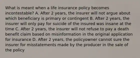 What is meant when a life insurance policy becomes incontestable? A. After 2 years, the insurer will not argue about which beneficiary is primary or contingent B. After 2 years, the insurer will only pay for suicide of the insured was insane at the time C. After 2 years, the insurer will not refuse to pay a death benefit claim based on misinformation in the original application for insurance D. After 2 years, the policyowner cannot sure the insurer for misstatements made by the producer in the sale of the policy