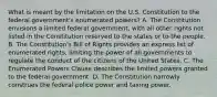 What is meant by the limitation on the U.S. Constitution to the federal government's enumerated powers? A. The Constitution envisions a limited federal government, with all other rights not listed in the Constitution reserved to the states or to the people. B. The Constitution's Bill of Rights provides an express list of enumerated rights, limiting the power of all governments to regulate the conduct of the citizens of the United States. C. The Enumerated Powers Clause describes the limited powers granted to the federal government. D. The Constitution narrowly construes the federal police power and taxing power.