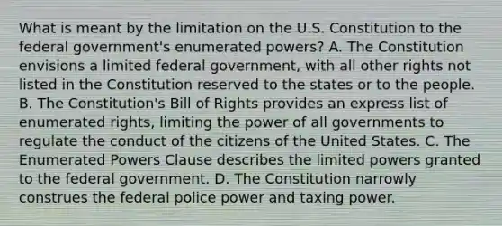 What is meant by the limitation on the U.S. Constitution to the federal government's enumerated powers? A. The Constitution envisions a limited federal government, with all other rights not listed in the Constitution reserved to the states or to the people. B. The Constitution's Bill of Rights provides an express list of enumerated rights, limiting the power of all governments to regulate the conduct of the citizens of the United States. C. The Enumerated Powers Clause describes the limited powers granted to the federal government. D. The Constitution narrowly construes the federal police power and taxing power.