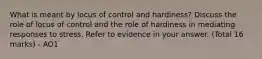 What is meant by locus of control and hardiness? Discuss the role of locus of control and the role of hardiness in mediating responses to stress. Refer to evidence in your answer. (Total 16 marks) - AO1