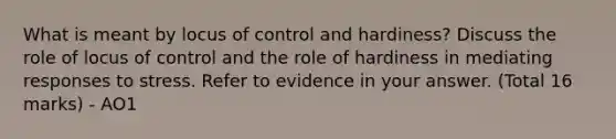 What is meant by locus of control and hardiness? Discuss the role of locus of control and the role of hardiness in mediating responses to stress. Refer to evidence in your answer. (Total 16 marks) - AO1