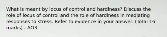 What is meant by locus of control and hardiness? Discuss the role of locus of control and the role of hardiness in mediating responses to stress. Refer to evidence in your answer. (Total 16 marks) - AO3