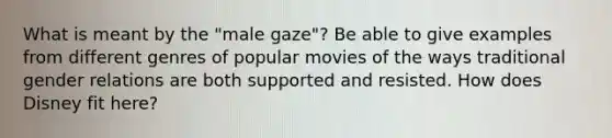 What is meant by the "male gaze"? Be able to give examples from different genres of popular movies of the ways traditional gender relations are both supported and resisted. How does Disney fit here?