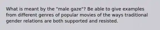 What is meant by the "male gaze"? Be able to give examples from different genres of popular movies of the ways traditional gender relations are both supported and resisted.