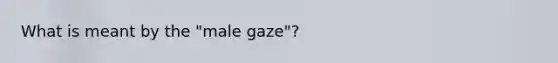 What is meant by the "male gaze"?